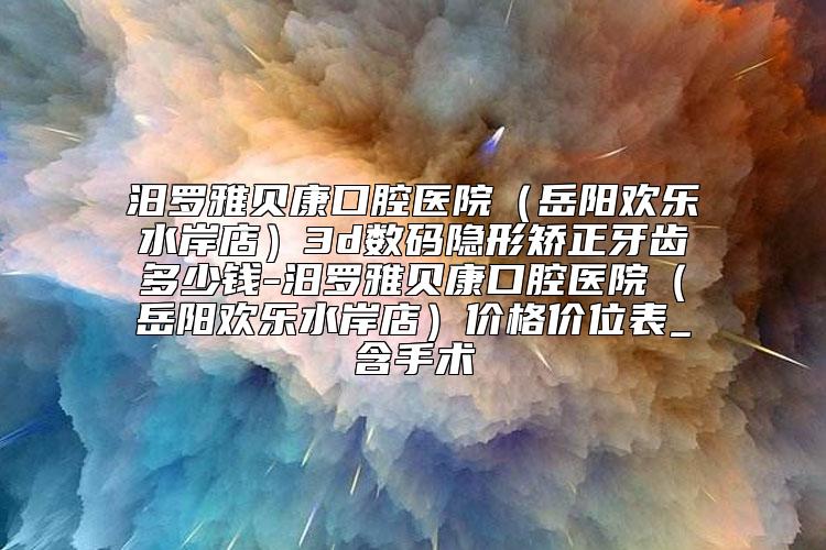 汨罗雅贝康口腔医院（岳阳欢乐水岸店）3d数码隐形矫正牙齿多少钱-汨罗雅贝康口腔医院（岳阳欢乐水岸店）价格价位表_含手术