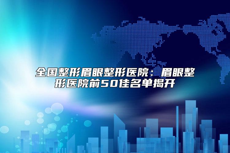 全国整形眉眼整形医院：眉眼整形医院前50佳名单揭开