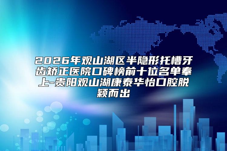 2026年观山湖区半隐形托槽牙齿矫正医院口碑榜前十位名单奉上-贵阳观山湖康泰华怡口腔脱颖而出