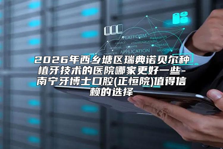 2026年西乡塘区瑞典诺贝尔种植牙技术的医院哪家更好一些-南宁牙博士口腔(正恒院)值得信赖的选择