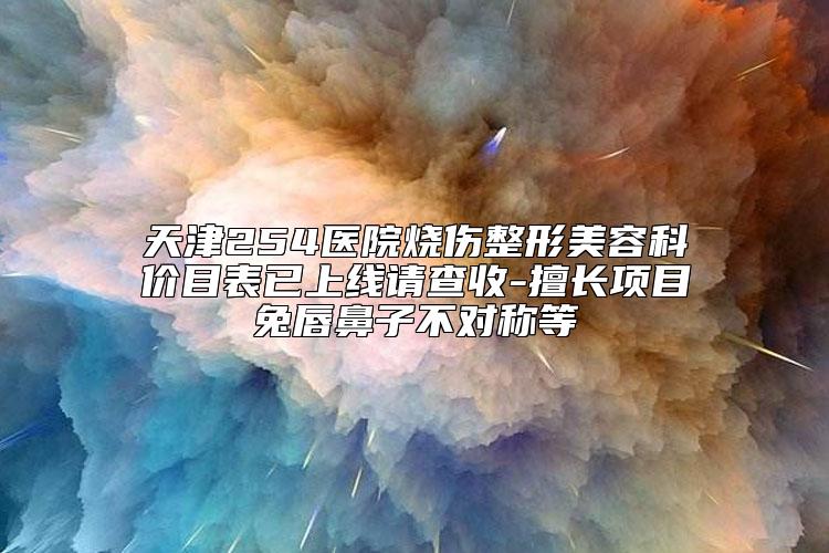 天津254医院烧伤整形美容科价目表已上线请查收-擅长项目兔唇鼻子不对称等