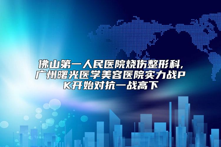 佛山第一人民医院烧伤整形科,广州曙光医学美容医院实力战PK开始对抗一战高下