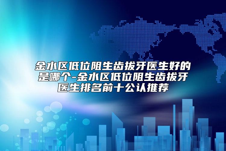 金水区低位阻生齿拔牙医生好的是哪个-金水区低位阻生齿拔牙医生排名前十公认推荐
