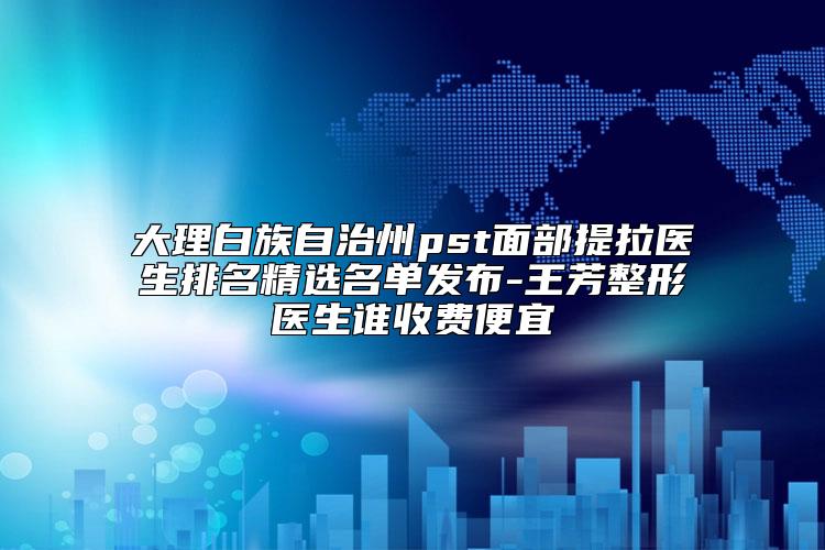 大理白族自治州pst面部提拉医生排名精选名单发布-王芳整形医生谁收费便宜