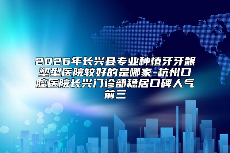2026年长兴县专业种植牙牙龈塑型医院较好的是哪家-杭州口腔医院长兴门诊部稳居口碑人气前三