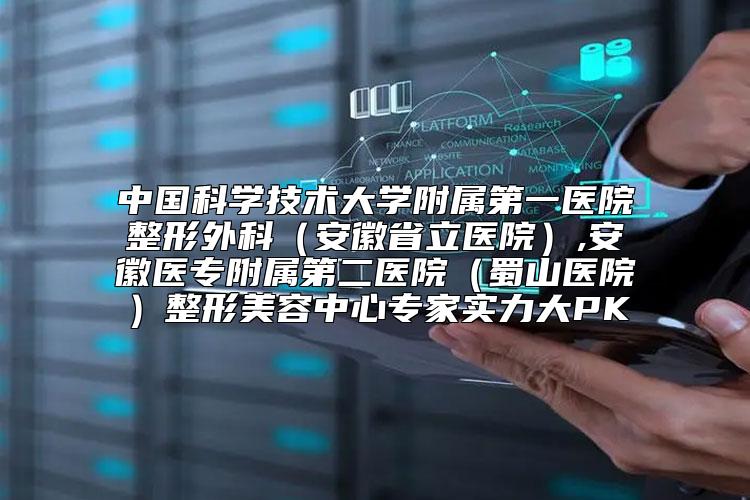 中国科学技术大学附属第一医院整形外科（安徽省立医院）,安徽医专附属第二医院（蜀山医院）整形美容中心专家实力大PK