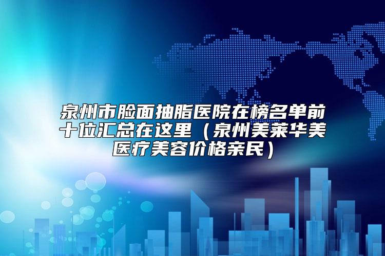 泉州市脸面抽脂医院在榜名单前十位汇总在这里（泉州美莱华美医疗美容价格亲民）