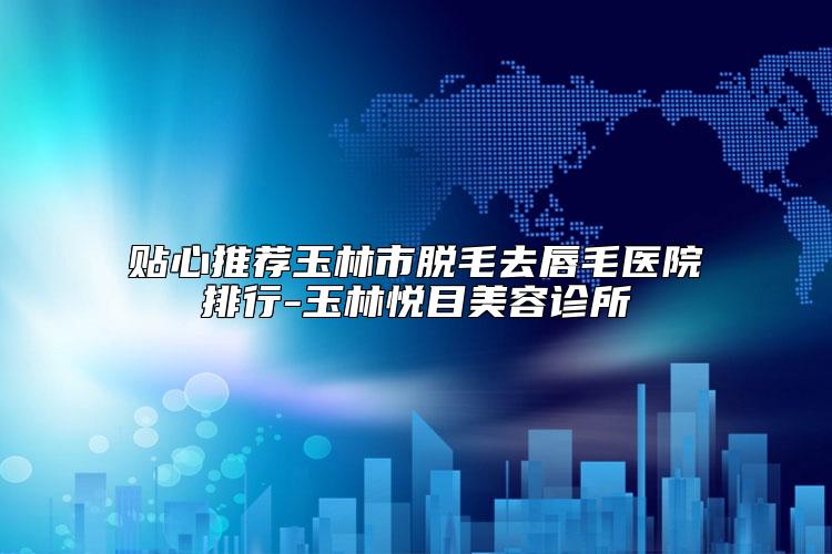 贴心推荐玉林市脱毛去唇毛医院排行-玉林悦目美容诊所