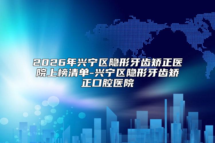 2026年兴宁区隐形牙齿矫正医院上榜清单-兴宁区隐形牙齿矫正口腔医院