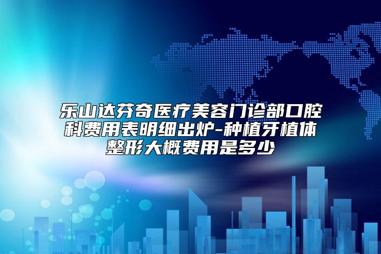乐山达芬奇医疗美容门诊部口腔科费用表明细出炉-种植牙植体整形大概费用是多少
