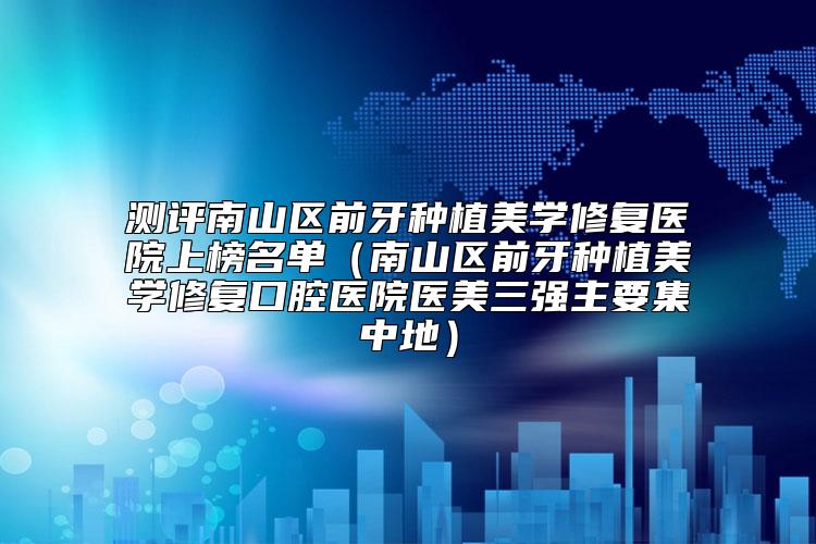 测评南山区前牙种植美学修复医院上榜名单(南山区前牙种植美学修复口腔医院医美三强主要集中地)