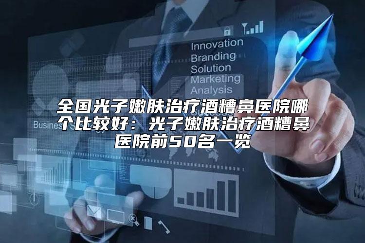 全国光子嫩肤治疗酒糟鼻医院哪个比较好：光子嫩肤治疗酒糟鼻医院前50名一览