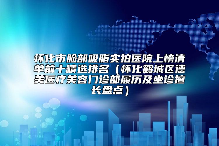 怀化市脸部吸脂实拍医院上榜清单前十精选排名（怀化鹤城区德美医疗美容门诊部履历及坐诊擅长盘点）