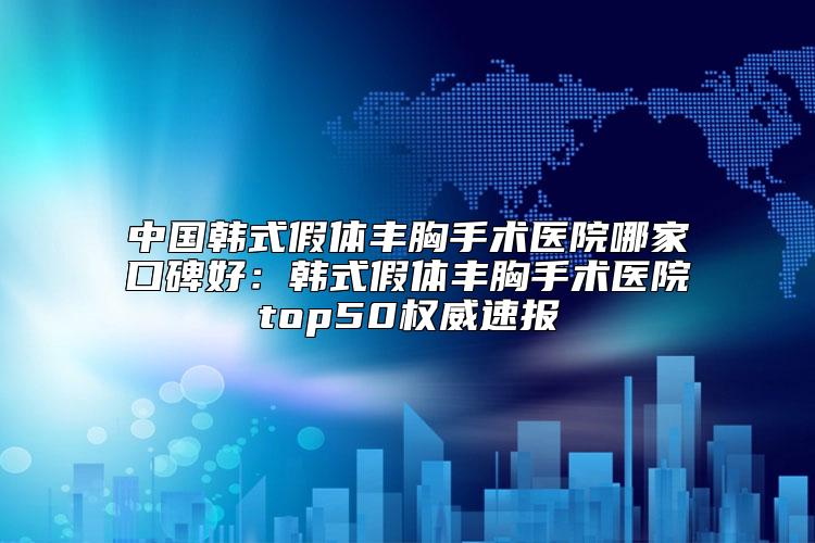 中国韩式假体丰胸手术医院哪家口碑好：韩式假体丰胸手术医院top50权威速报