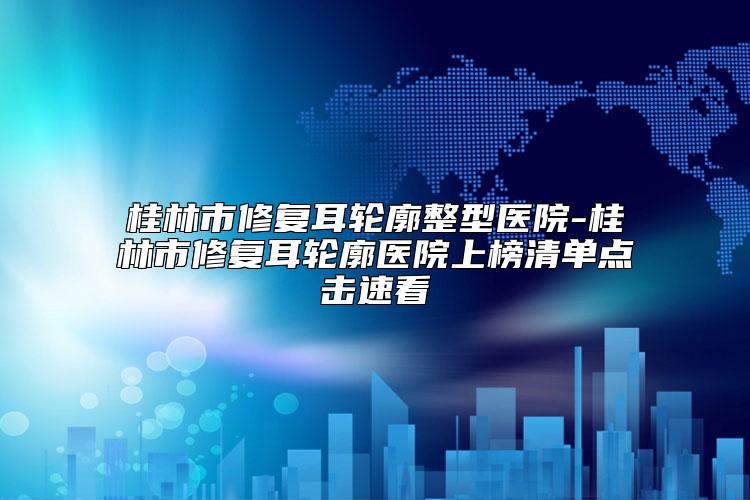 桂林市修复耳轮廓整型医院-桂林市修复耳轮廓医院上榜清单点击速看