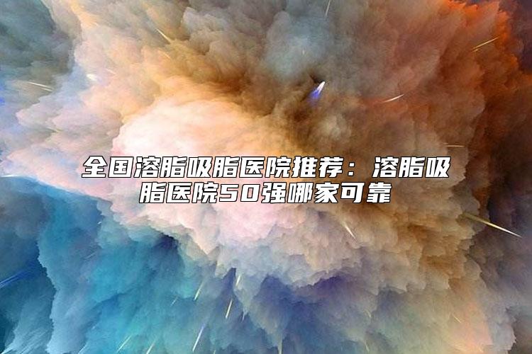 全国溶脂吸脂医院推荐：溶脂吸脂医院50强哪家可靠