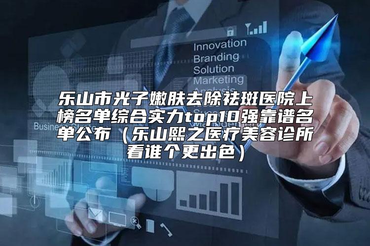 乐山市光子嫩肤去除祛斑医院上榜名单综合实力top10强靠谱名单公布(乐山熙之医疗美容诊所看谁个更出色)