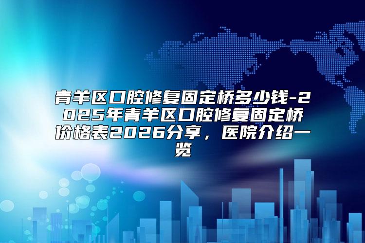 青羊区口腔修复固定桥多少钱-2025年青羊区口腔修复固定桥价格表2026分享，医院介绍一览