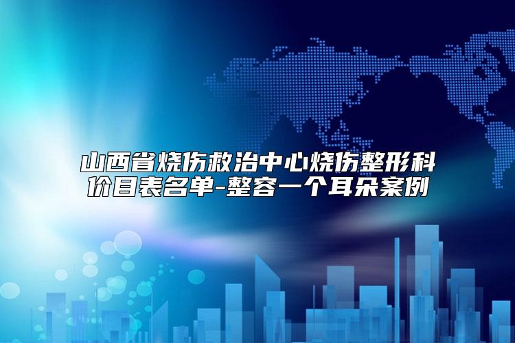 山西省烧伤救治中心烧伤整形科价目表名单-整容一个耳朵案例