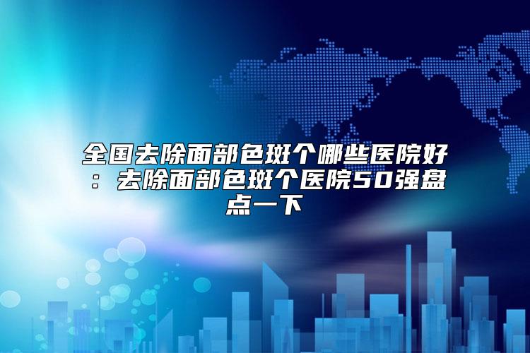 全国去除面部色斑个哪些医院好：去除面部色斑个医院50强盘点一下