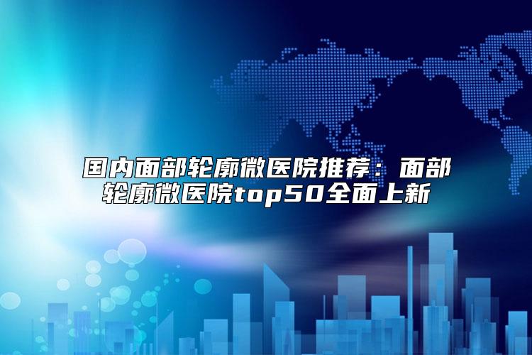 国内面部轮廓微医院推荐：面部轮廓微医院top50全面上新