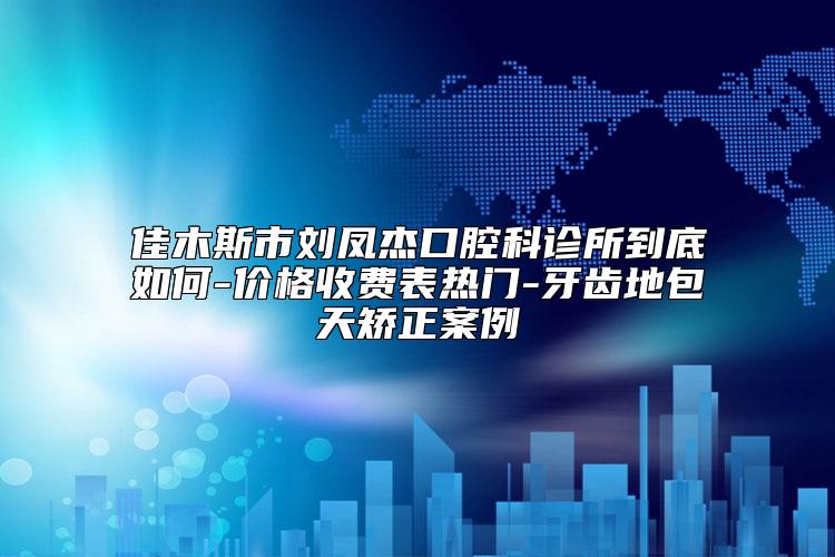 佳木斯市刘凤杰口腔科诊所到底如何-价格收费表热门-牙齿地包天矫正案例