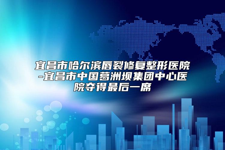 宜昌市哈尔滨唇裂修复整形医院-宜昌市中国葛洲坝集团中心医院夺得最后一席