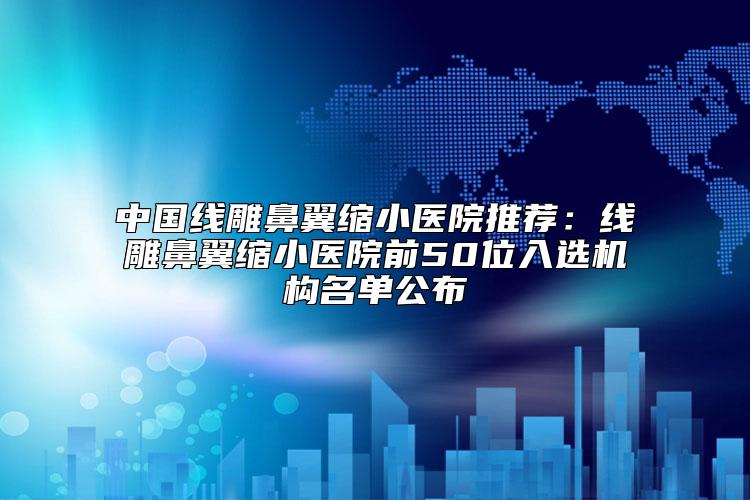 中国线雕鼻翼缩小医院推荐：线雕鼻翼缩小医院前50位入选机构名单公布