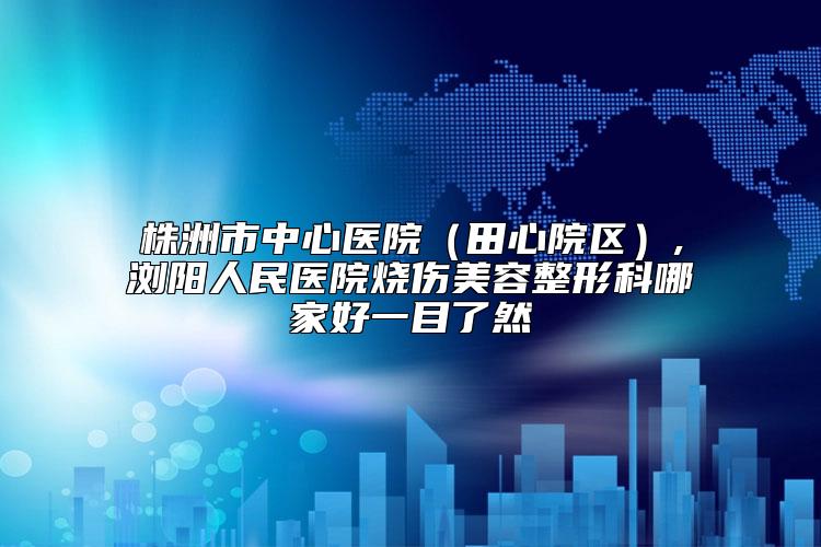 株洲市中心医院（田心院区）,浏阳人民医院烧伤美容整形科哪家好一目了然