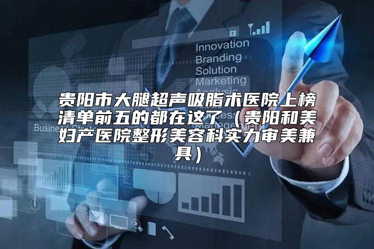 贵阳市大腿超声吸脂术医院上榜清单前五的都在这了（贵阳和美妇产医院整形美容科实力审美兼具）
