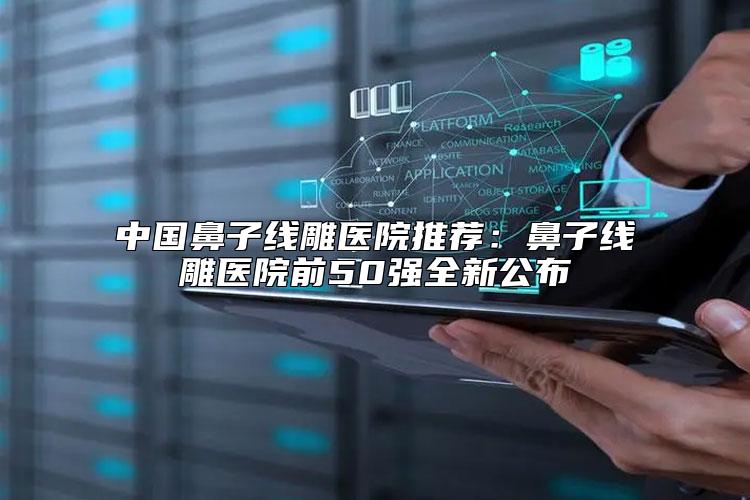 中国鼻子线雕医院推荐：鼻子线雕医院前50强全新公布