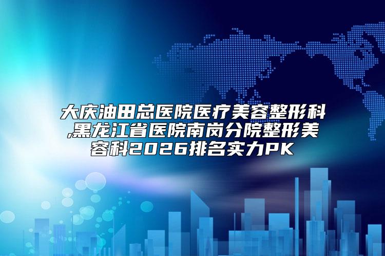 大庆油田总医院医疗美容整形科,黑龙江省医院南岗分院整形美容科2026排名实力PK