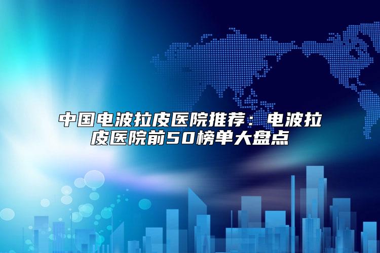 中国电波拉皮医院推荐:电波拉皮医院前50榜单大盘点