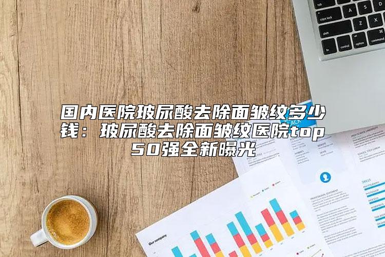 国内医院玻尿酸去除面皱纹多少钱：玻尿酸去除面皱纹医院top50强全新曝光