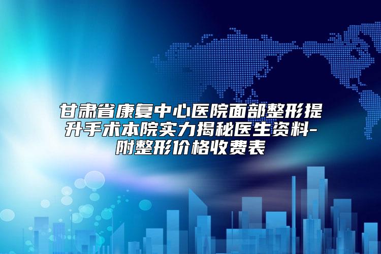 甘肃省康复中心医院面部整形提升手术本院实力揭秘医生资料-附整形价格收费表