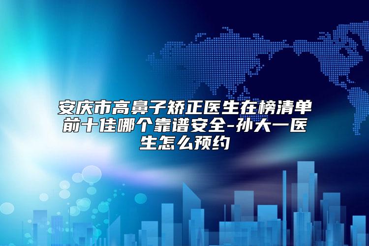 安庆市高鼻子矫正医生在榜清单前十佳哪个靠谱安全-孙大一医生怎么预约