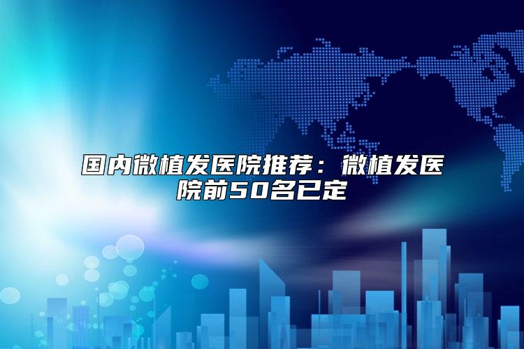 国内微植发医院推荐：微植发医院前50名已定