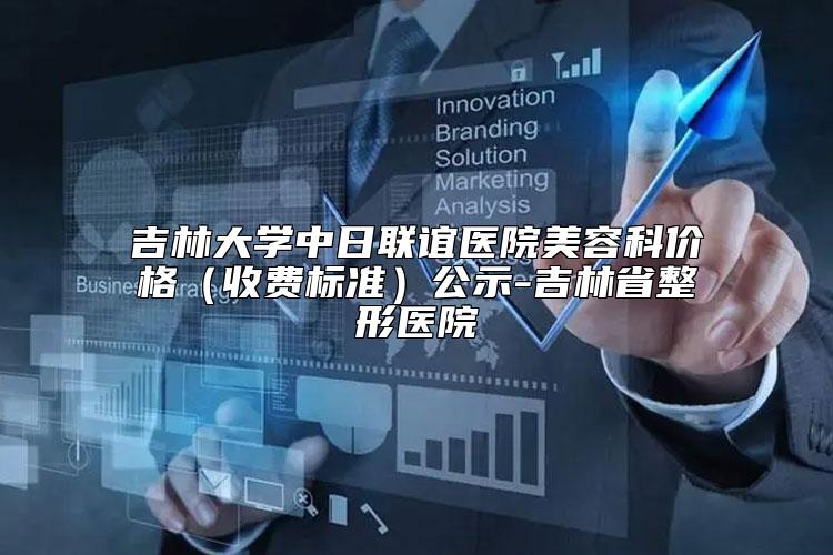 吉林大学中日联谊医院美容科价格（收费标准）公示-吉林省整形医院