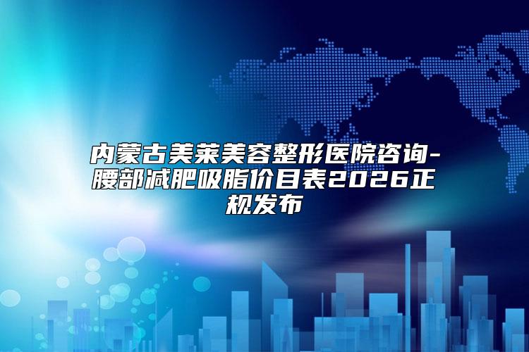 内蒙古美莱美容整形医院咨询-腰部减肥吸脂价目表2026正规发布