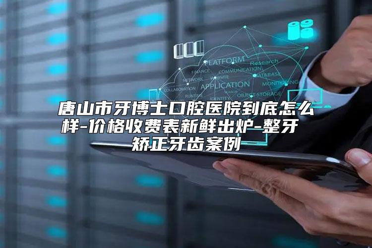唐山市牙博士口腔医院到底怎么样-价格收费表新鲜出炉-整牙 矫正牙齿案例