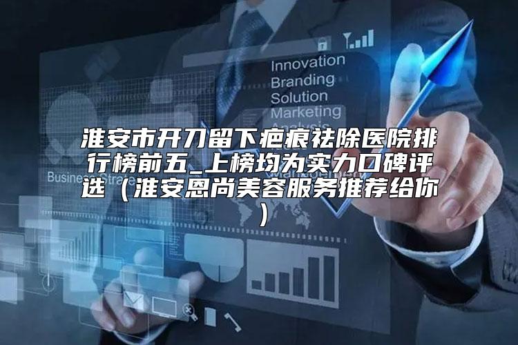 淮安市开刀留下疤痕祛除医院排行榜前五_上榜均为实力口碑评选（淮安恩尚美容服务推荐给你）