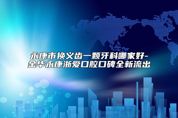 永康市换义齿一颗牙科哪家好-金华永康浙爱口腔口碑全新流出
