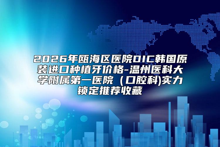 2026年瓯海区医院DIC韩国原装进口种植牙价格-温州医科大学附属第一医院（口腔科)实力锁定推荐收藏