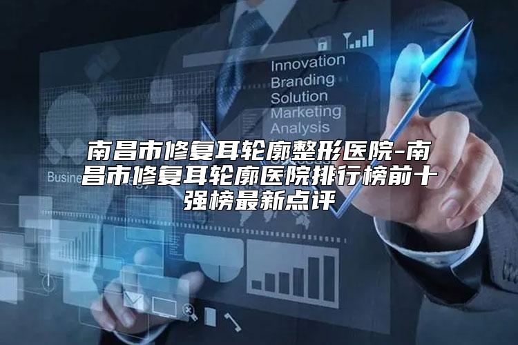 南昌市修复耳轮廓整形医院-南昌市修复耳轮廓医院排行榜前十强榜最新点评