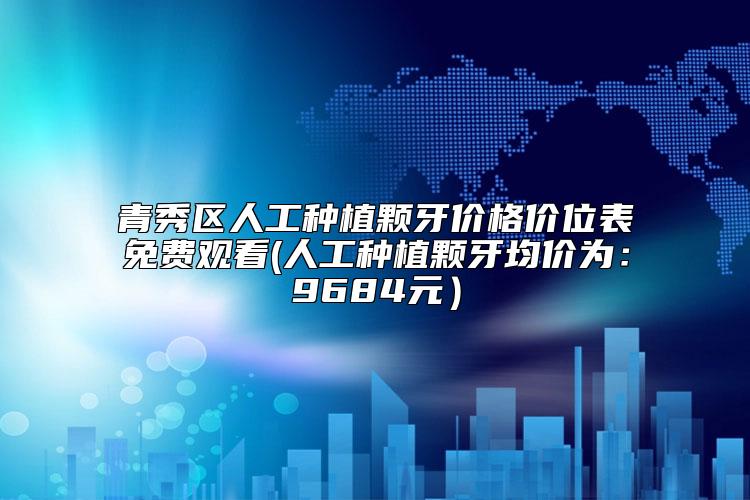 青秀区人工种植颗牙价格价位表免费观看(人工种植颗牙均价为：9684元）