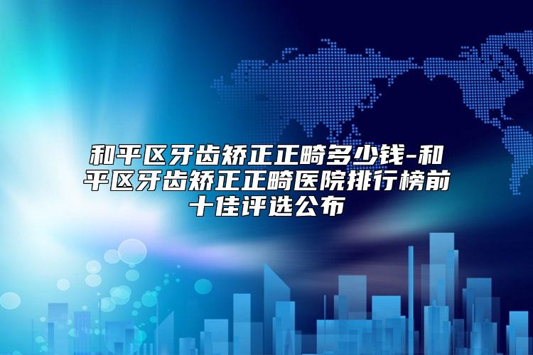 和平区牙齿矫正正畸多少钱-和平区牙齿矫正正畸医院排行榜前十佳评选公布