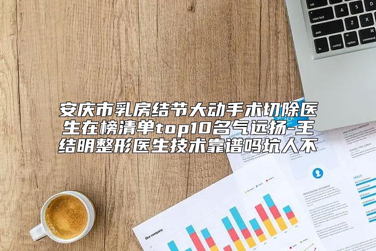 安庆市乳房结节大动手术切除医生在榜清单top10名气远扬-王结明整形医生技术靠谱吗坑人不