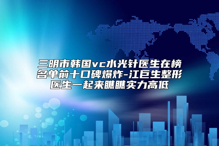 三明市韩国vc水光针医生在榜名单前十口碑爆炸-江巨生整形医生一起来瞧瞧实力高低