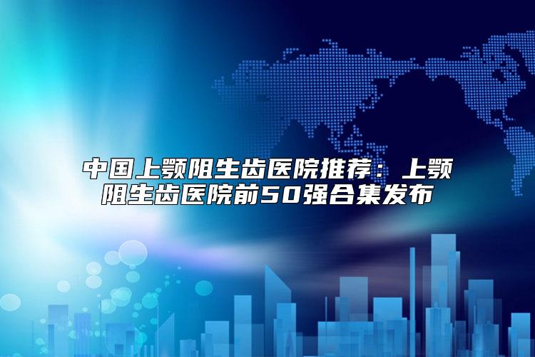 中国上颚阻生齿医院推荐:上颚阻生齿医院前50强合集发布