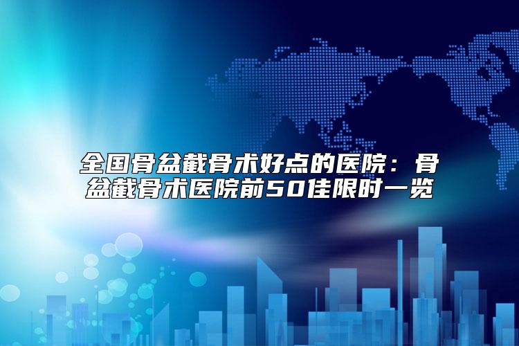 全国骨盆截骨术好点的医院:骨盆截骨术医院前50佳限时一览